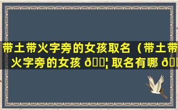 带土带火字旁的女孩取名（带土带火字旁的女孩 🐦 取名有哪 💐 些）